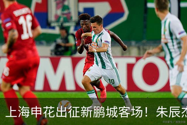 上海申花出征新鹏城客场！朱辰杰伤缺，中卫位置迎来全新组合